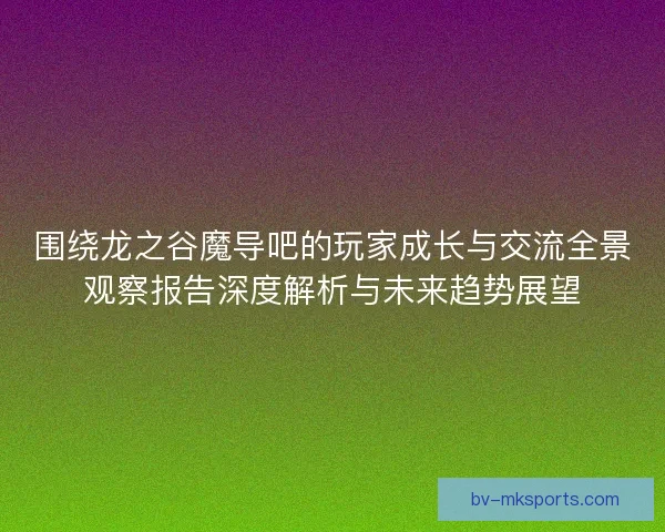 围绕龙之谷魔导吧的玩家成长与交流全景观察报告深度解析与未来趋势展望