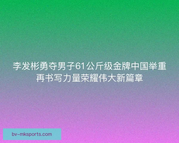 李发彬勇夺男子61公斤级金牌中国举重再书写力量荣耀伟大新篇章