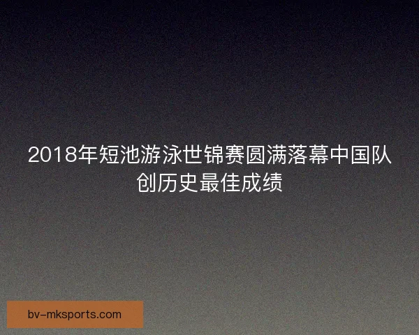 2018年短池游泳世锦赛圆满落幕中国队创历史最佳成绩