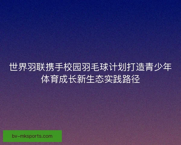 世界羽联携手校园羽毛球计划打造青少年体育成长新生态实践路径